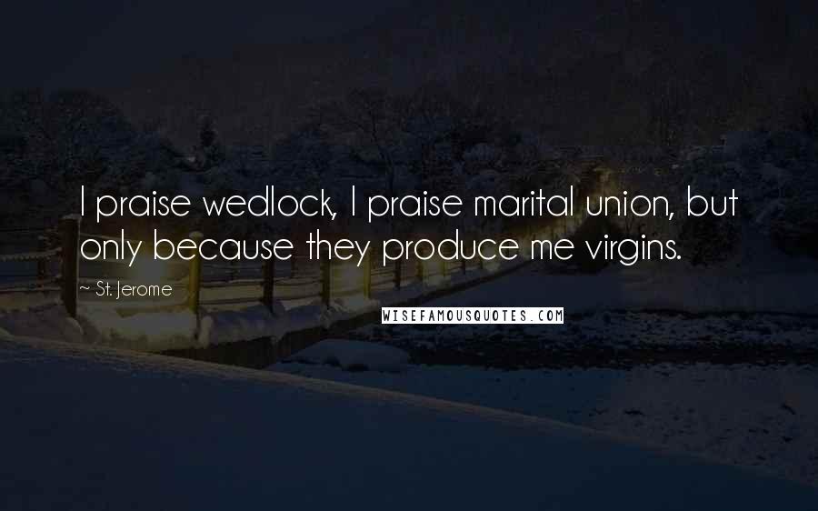 St. Jerome Quotes: I praise wedlock, I praise marital union, but only because they produce me virgins.