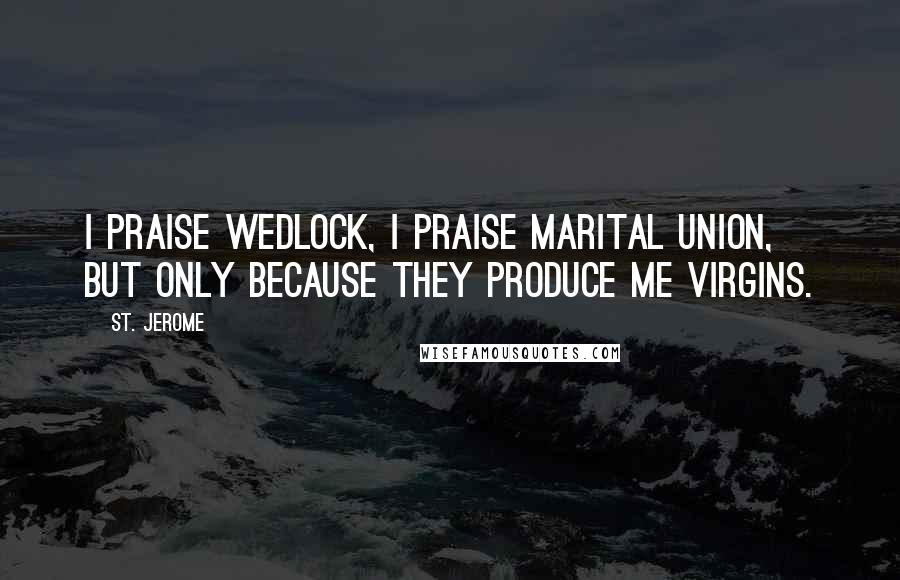 St. Jerome Quotes: I praise wedlock, I praise marital union, but only because they produce me virgins.