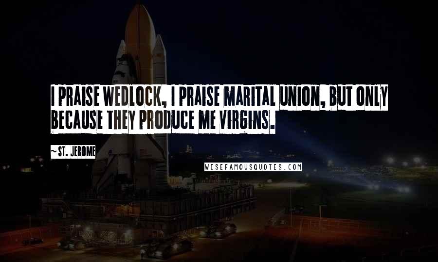 St. Jerome Quotes: I praise wedlock, I praise marital union, but only because they produce me virgins.