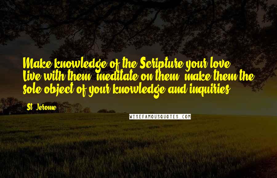 St. Jerome Quotes: Make knowledge of the Scripture your love ... Live with them, meditate on them, make them the sole object of your knowledge and inquiries.