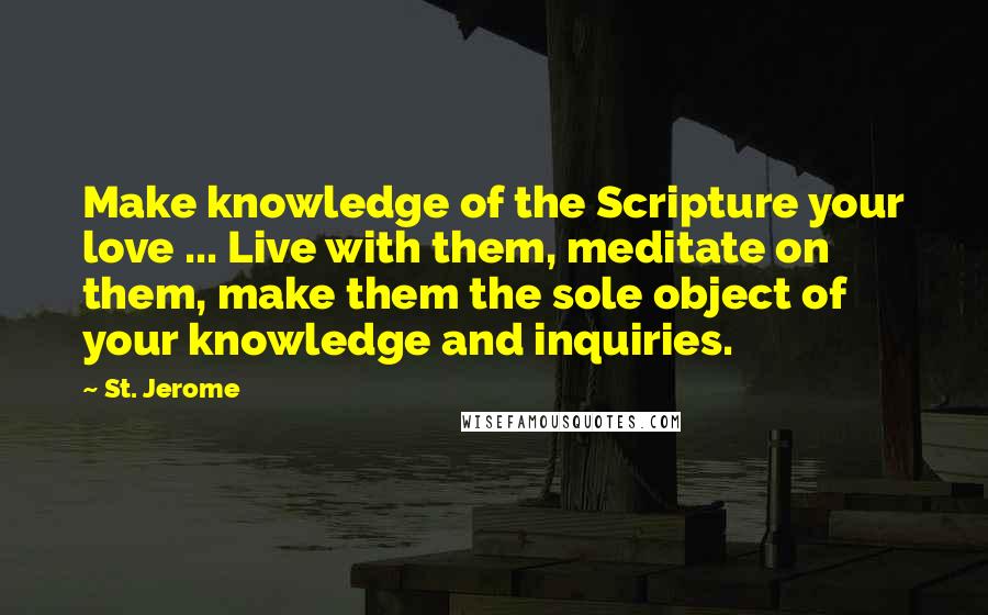 St. Jerome Quotes: Make knowledge of the Scripture your love ... Live with them, meditate on them, make them the sole object of your knowledge and inquiries.