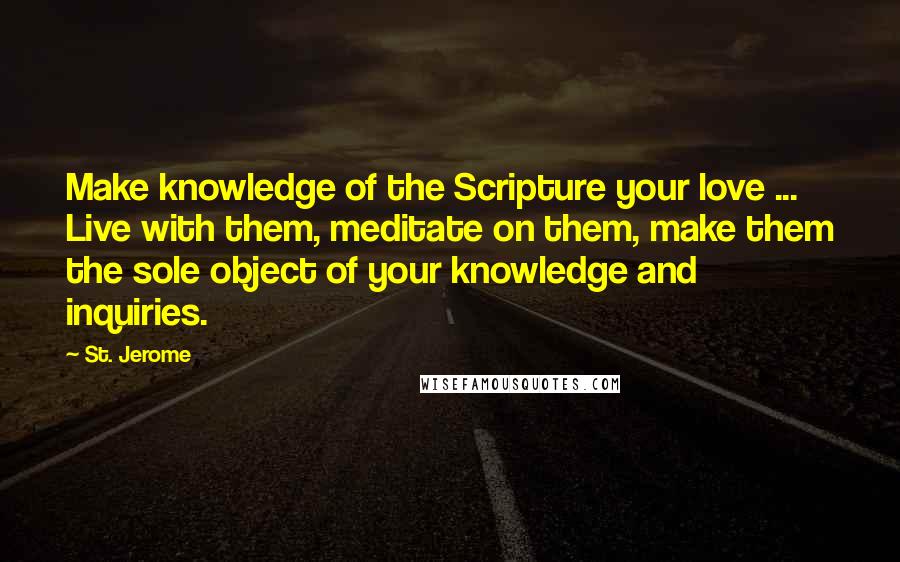 St. Jerome Quotes: Make knowledge of the Scripture your love ... Live with them, meditate on them, make them the sole object of your knowledge and inquiries.