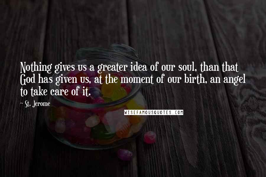 St. Jerome Quotes: Nothing gives us a greater idea of our soul, than that God has given us, at the moment of our birth, an angel to take care of it.