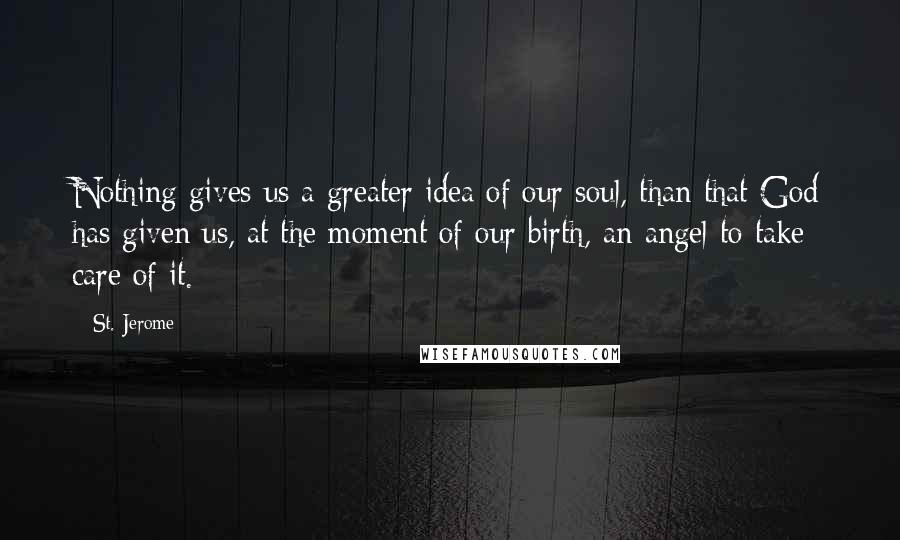 St. Jerome Quotes: Nothing gives us a greater idea of our soul, than that God has given us, at the moment of our birth, an angel to take care of it.