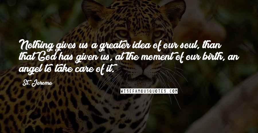 St. Jerome Quotes: Nothing gives us a greater idea of our soul, than that God has given us, at the moment of our birth, an angel to take care of it.