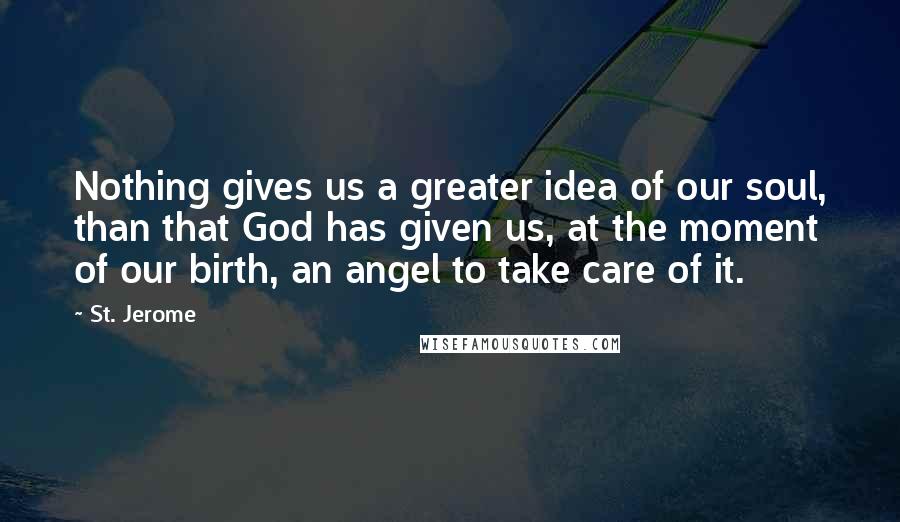 St. Jerome Quotes: Nothing gives us a greater idea of our soul, than that God has given us, at the moment of our birth, an angel to take care of it.