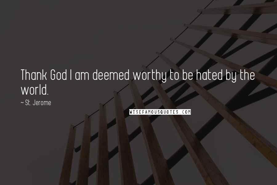 St. Jerome Quotes: Thank God I am deemed worthy to be hated by the world.