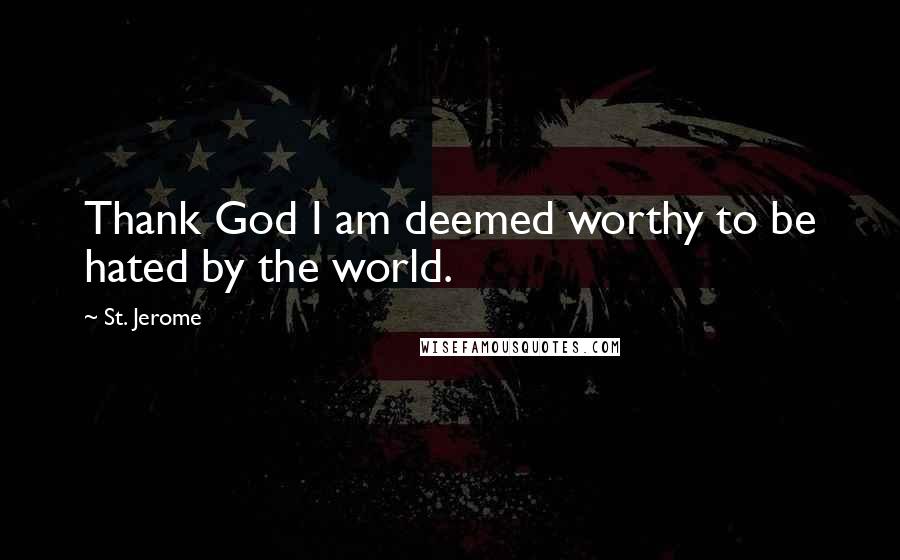 St. Jerome Quotes: Thank God I am deemed worthy to be hated by the world.