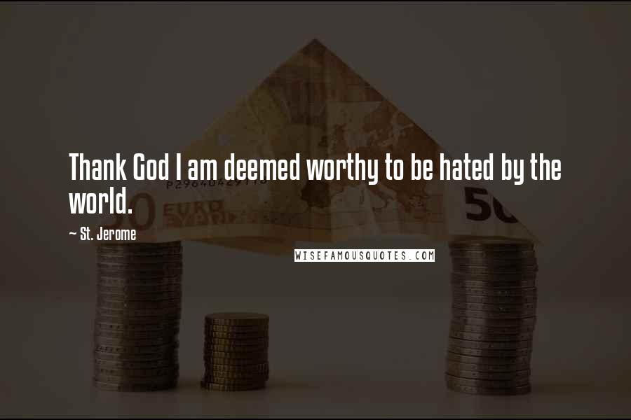 St. Jerome Quotes: Thank God I am deemed worthy to be hated by the world.