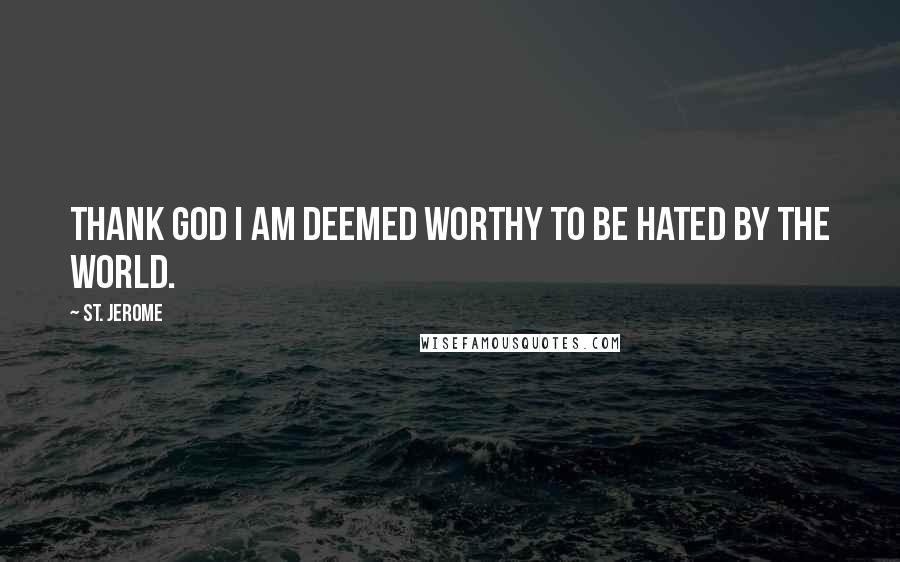 St. Jerome Quotes: Thank God I am deemed worthy to be hated by the world.