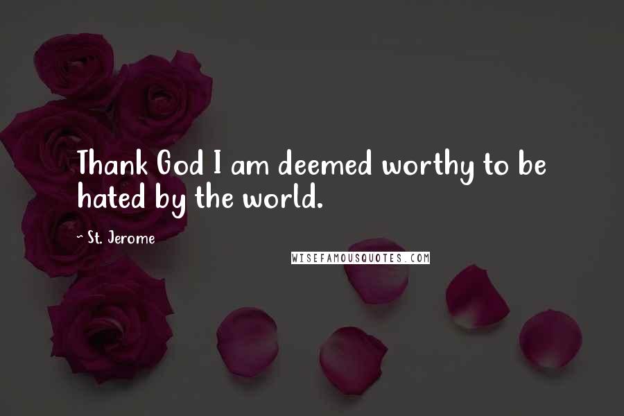 St. Jerome Quotes: Thank God I am deemed worthy to be hated by the world.