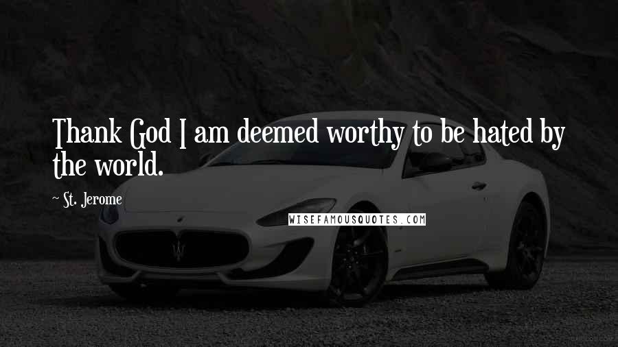 St. Jerome Quotes: Thank God I am deemed worthy to be hated by the world.