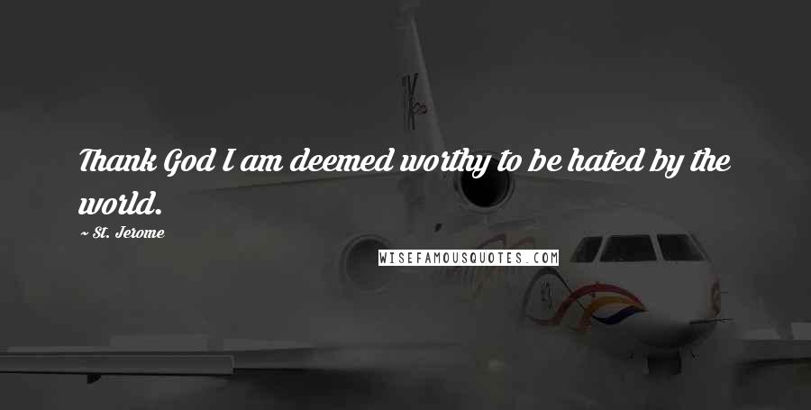 St. Jerome Quotes: Thank God I am deemed worthy to be hated by the world.
