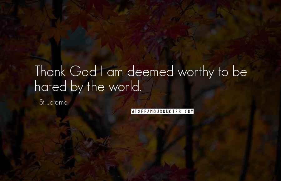 St. Jerome Quotes: Thank God I am deemed worthy to be hated by the world.
