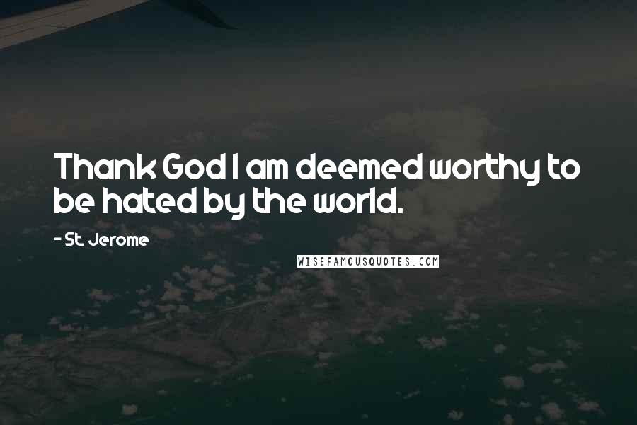 St. Jerome Quotes: Thank God I am deemed worthy to be hated by the world.