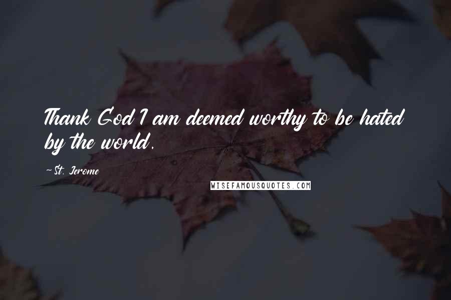 St. Jerome Quotes: Thank God I am deemed worthy to be hated by the world.