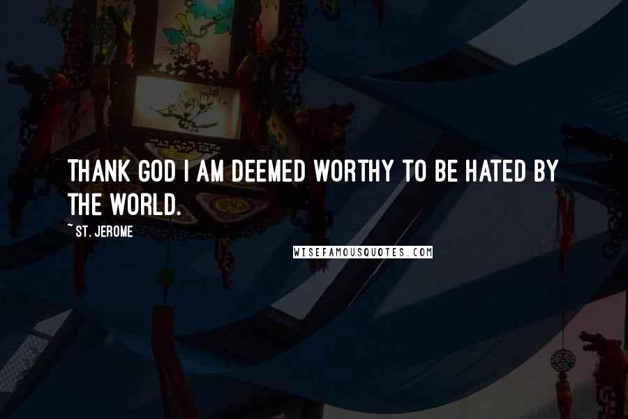 St. Jerome Quotes: Thank God I am deemed worthy to be hated by the world.