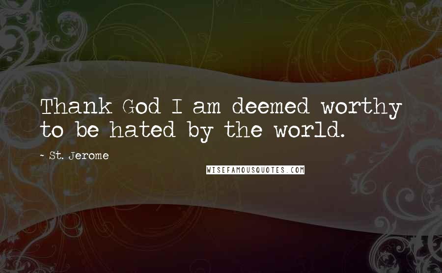 St. Jerome Quotes: Thank God I am deemed worthy to be hated by the world.