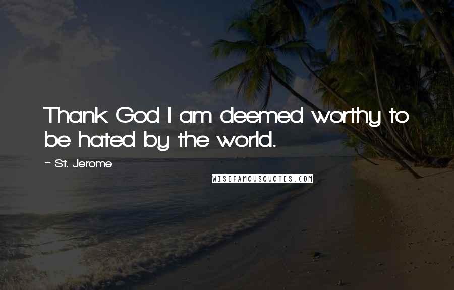 St. Jerome Quotes: Thank God I am deemed worthy to be hated by the world.