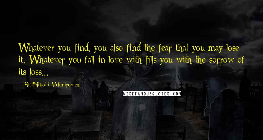 St. Nikolai Velimirovich Quotes: Whatever you find, you also find the fear that you may lose it. Whatever you fall in love with fills you with the sorrow of its loss...