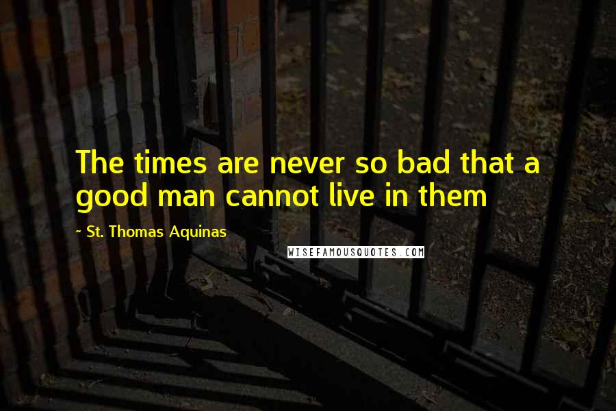 St. Thomas Aquinas Quotes: The times are never so bad that a good man cannot live in them
