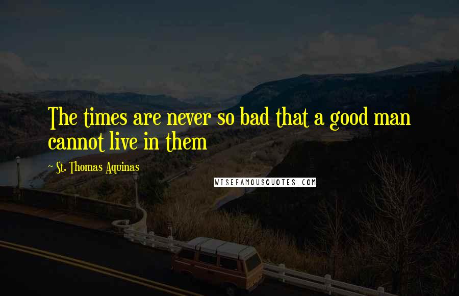 St. Thomas Aquinas Quotes: The times are never so bad that a good man cannot live in them