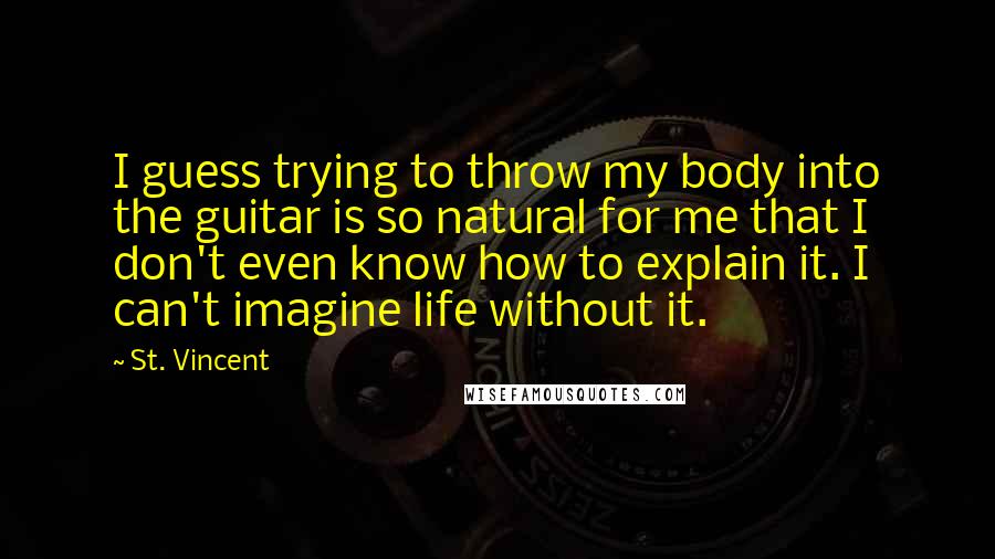 St. Vincent Quotes: I guess trying to throw my body into the guitar is so natural for me that I don't even know how to explain it. I can't imagine life without it.