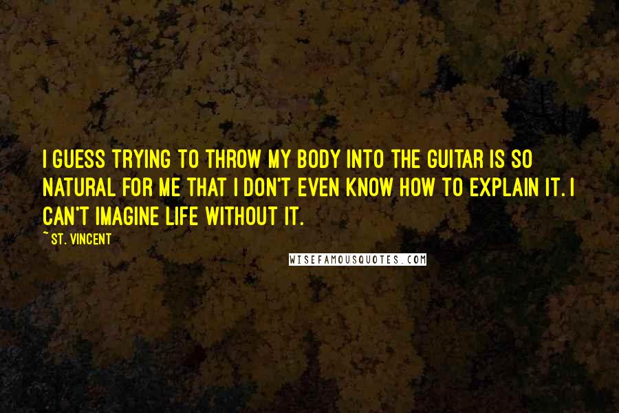 St. Vincent Quotes: I guess trying to throw my body into the guitar is so natural for me that I don't even know how to explain it. I can't imagine life without it.