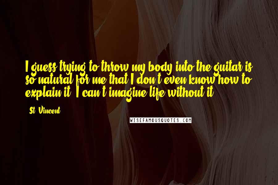 St. Vincent Quotes: I guess trying to throw my body into the guitar is so natural for me that I don't even know how to explain it. I can't imagine life without it.