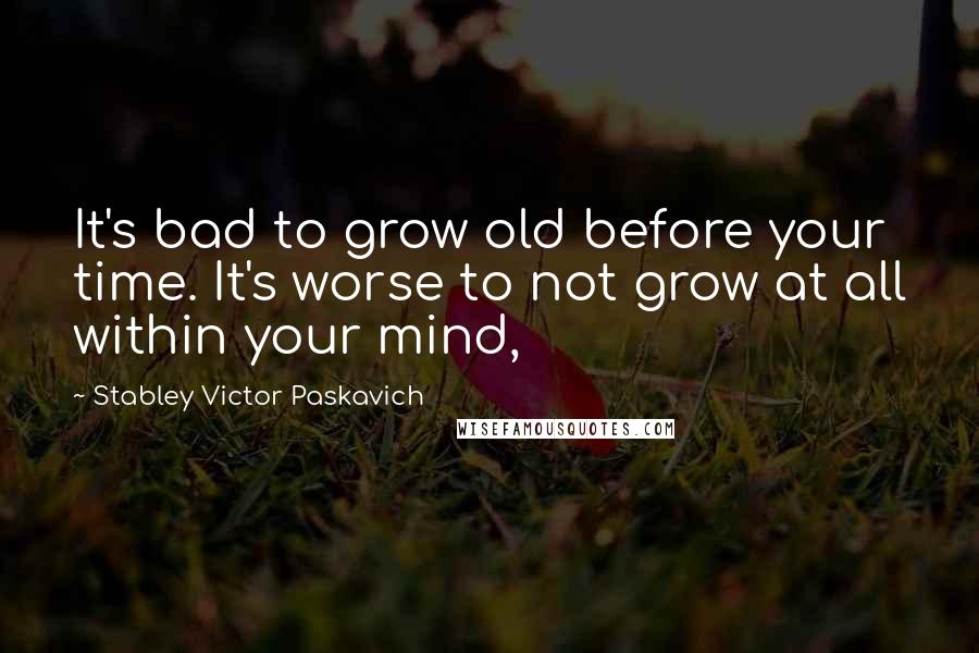 Stabley Victor Paskavich Quotes: It's bad to grow old before your time. It's worse to not grow at all within your mind,