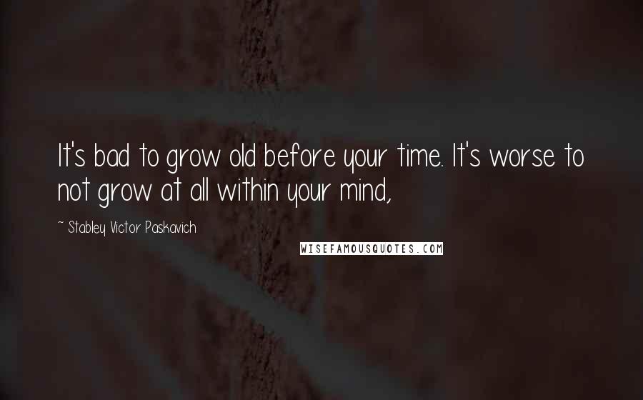 Stabley Victor Paskavich Quotes: It's bad to grow old before your time. It's worse to not grow at all within your mind,