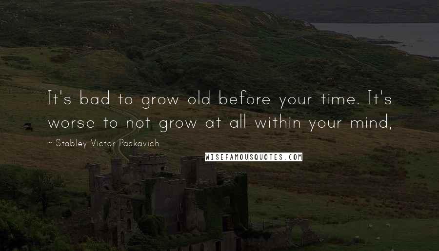 Stabley Victor Paskavich Quotes: It's bad to grow old before your time. It's worse to not grow at all within your mind,