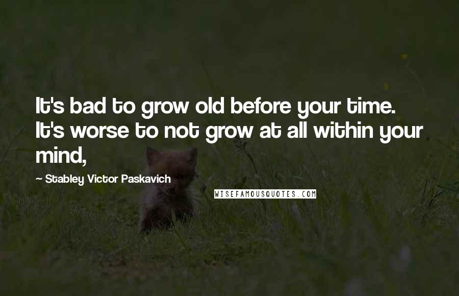 Stabley Victor Paskavich Quotes: It's bad to grow old before your time. It's worse to not grow at all within your mind,