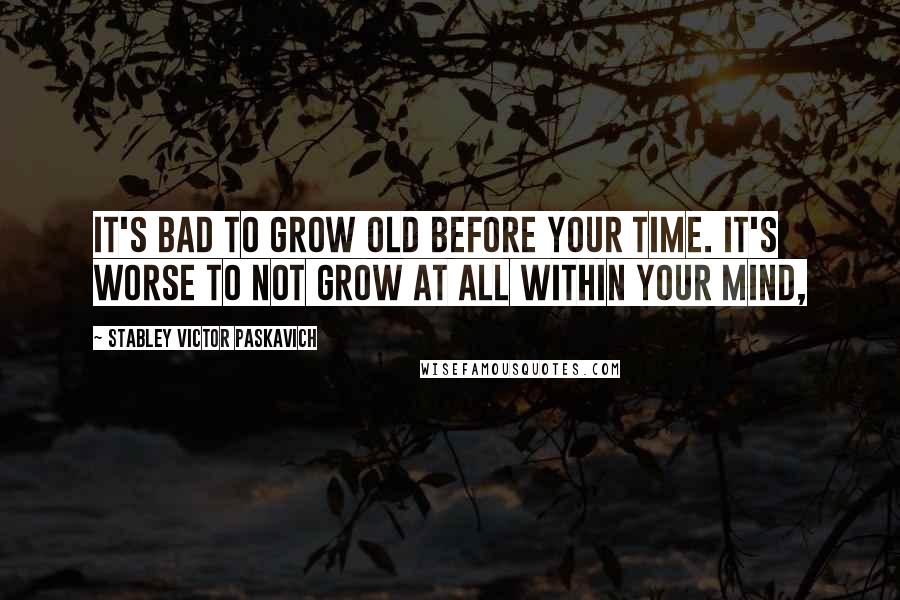 Stabley Victor Paskavich Quotes: It's bad to grow old before your time. It's worse to not grow at all within your mind,