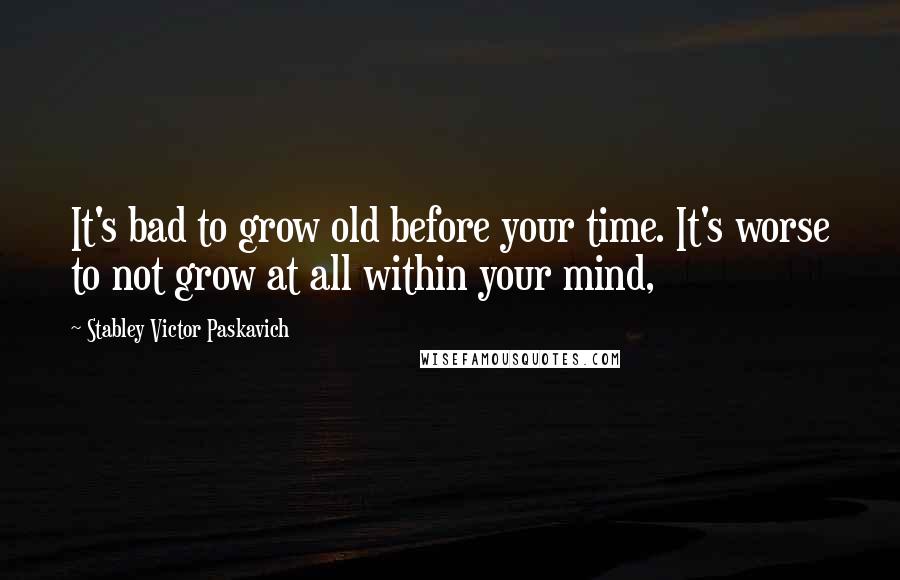 Stabley Victor Paskavich Quotes: It's bad to grow old before your time. It's worse to not grow at all within your mind,