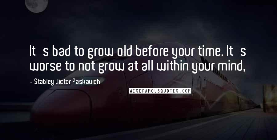 Stabley Victor Paskavich Quotes: It's bad to grow old before your time. It's worse to not grow at all within your mind,