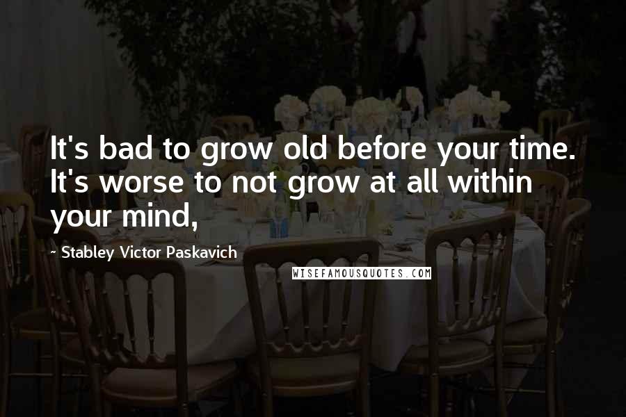 Stabley Victor Paskavich Quotes: It's bad to grow old before your time. It's worse to not grow at all within your mind,