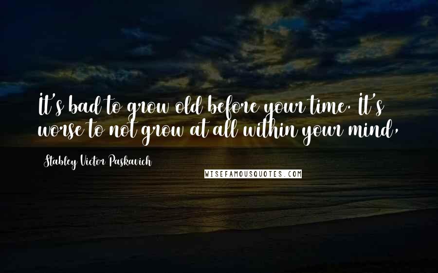 Stabley Victor Paskavich Quotes: It's bad to grow old before your time. It's worse to not grow at all within your mind,