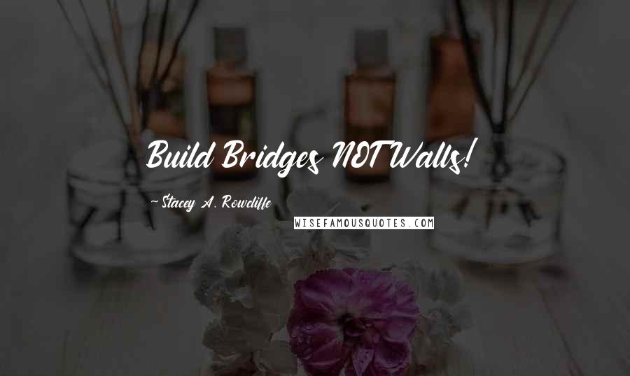 Stacey A. Rowcliffe Quotes: Build Bridges NOT Walls!