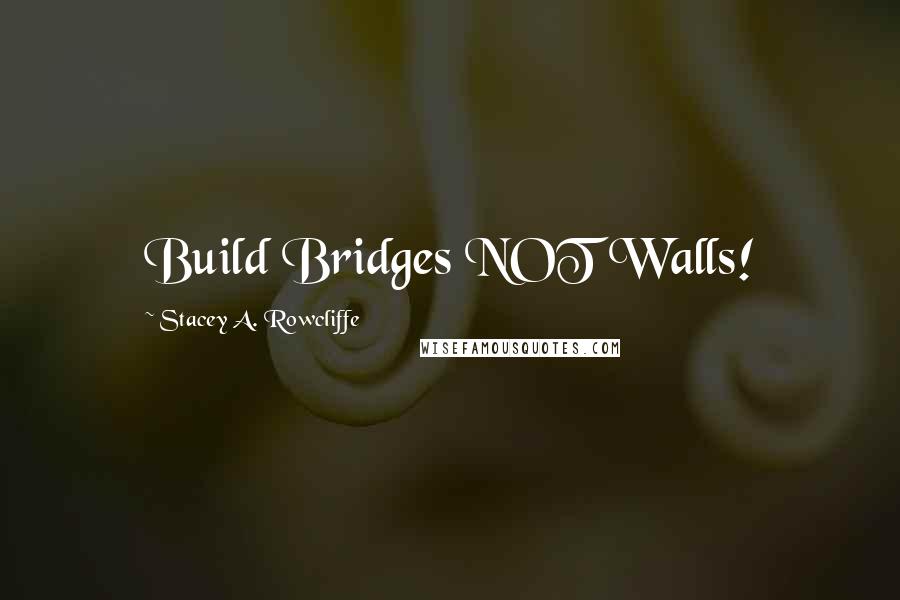 Stacey A. Rowcliffe Quotes: Build Bridges NOT Walls!