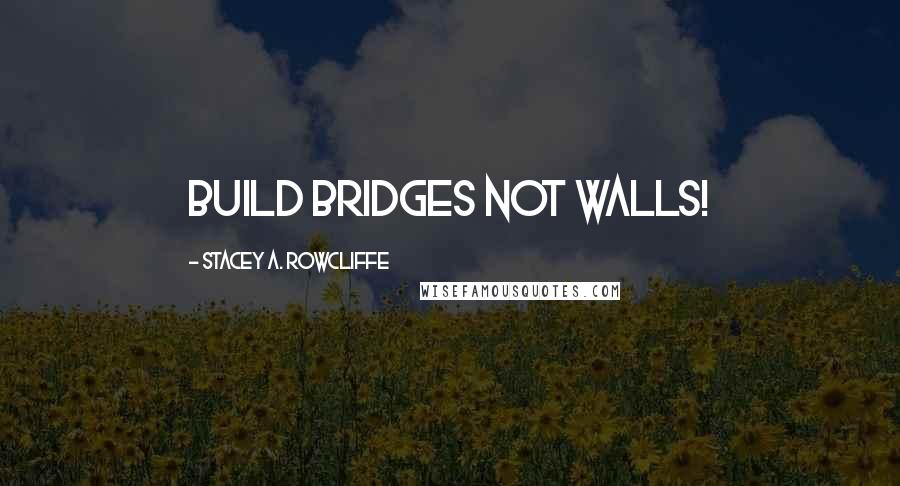 Stacey A. Rowcliffe Quotes: Build Bridges NOT Walls!