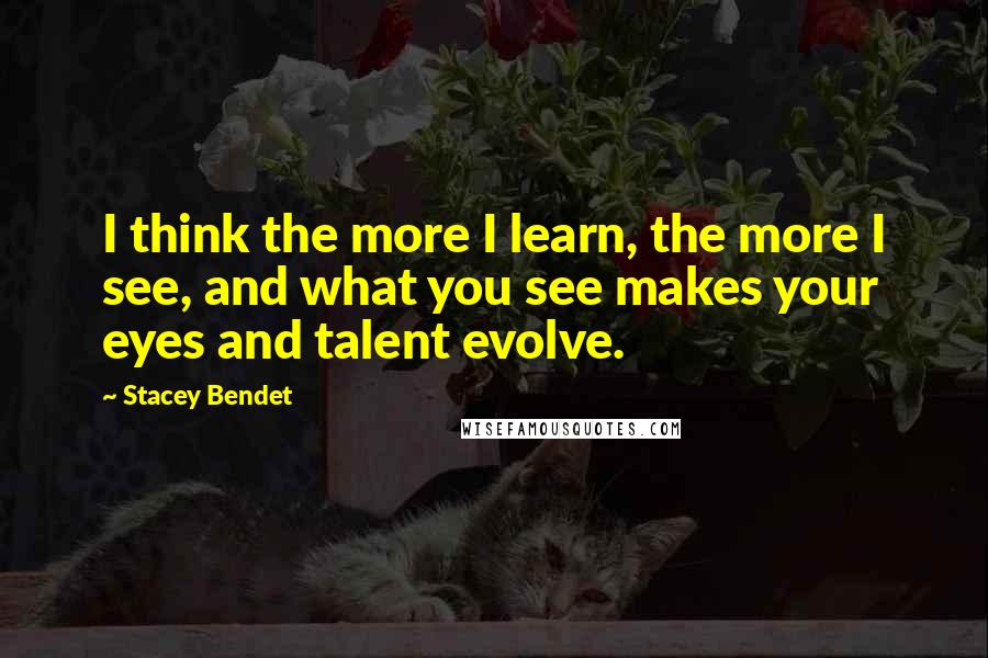 Stacey Bendet Quotes: I think the more I learn, the more I see, and what you see makes your eyes and talent evolve.