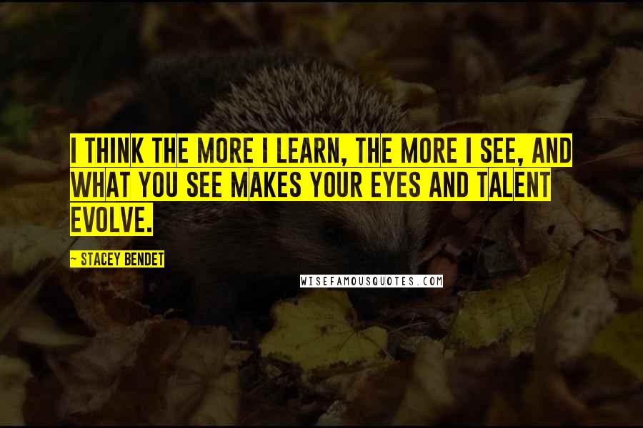 Stacey Bendet Quotes: I think the more I learn, the more I see, and what you see makes your eyes and talent evolve.