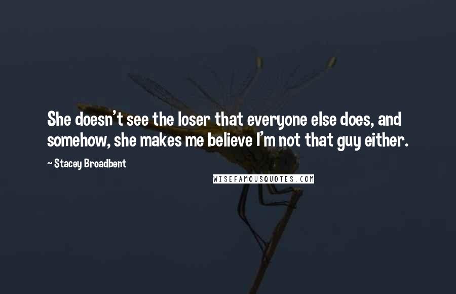 Stacey Broadbent Quotes: She doesn't see the loser that everyone else does, and somehow, she makes me believe I'm not that guy either.