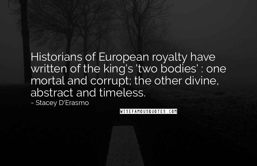 Stacey D'Erasmo Quotes: Historians of European royalty have written of the king's 'two bodies' : one mortal and corrupt; the other divine, abstract and timeless.