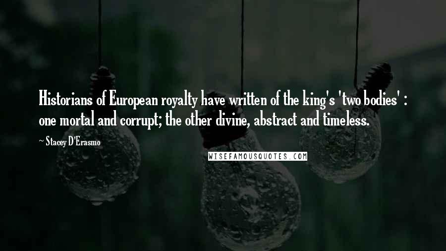 Stacey D'Erasmo Quotes: Historians of European royalty have written of the king's 'two bodies' : one mortal and corrupt; the other divine, abstract and timeless.