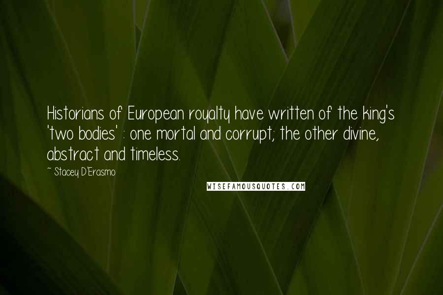 Stacey D'Erasmo Quotes: Historians of European royalty have written of the king's 'two bodies' : one mortal and corrupt; the other divine, abstract and timeless.