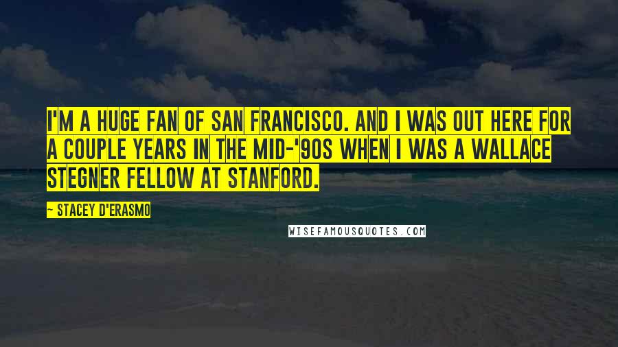 Stacey D'Erasmo Quotes: I'm a huge fan of San Francisco. And I was out here for a couple years in the mid-'90s when I was a Wallace Stegner Fellow at Stanford.