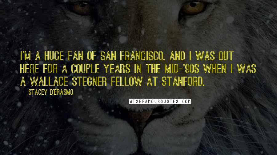 Stacey D'Erasmo Quotes: I'm a huge fan of San Francisco. And I was out here for a couple years in the mid-'90s when I was a Wallace Stegner Fellow at Stanford.