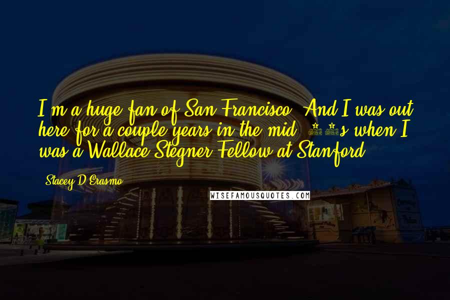 Stacey D'Erasmo Quotes: I'm a huge fan of San Francisco. And I was out here for a couple years in the mid-'90s when I was a Wallace Stegner Fellow at Stanford.